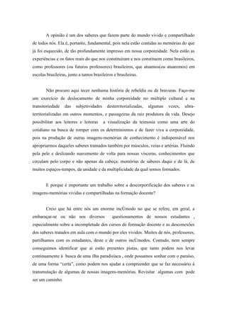 A opinião é um dos saberes que fazem parte do mundo vivido e compartilhado
de todos nós. Ela é, portanto, fundamental, pois nela estão contidas as memórias do que
já foi esquecido, de tão profundamente impresso em nossa corporeidade. Nela estão as
experiências e os fatos reais do que nos constituíram e nos constituem como brasileiros,
como professores (ou futuros professores) brasileiros, que atuamos(ou atuaremos) em
escolas brasileiras, junto a tantos brasileiros e brasileiras.


        Não procuro aqui tecer nenhuma história de rebeldia ou de bravuras. Faço-me
um exercício de deslocamento de minha corporeidade no múltiplo cultural e na
transitoriedade    das   subjetividades     desterritorializadas,   algumas   vezes,   ultra-
territorializadas em outros momentos, e passageiras da raiz produtora da vida. Desejo
possibilitar aos leitores e leitoras      a visualização da teimosia como uma arte do
cotidiano na busca de romper com os determinismos e de fazer viva a corporeidade,
pois na produção de outras imagens-memórias de conhecimento é indispensável nos
apropriarmos daqueles saberes tramados também por músculos, veias e artérias. Fluindo
pela pele e deslizando suavemente de volta para nossas vísceras, conhecimentos que
circulam pelo corpo e não apenas da cabeça: memórias de saberes daqui e de lá, de
muitos espaços-tempos, da unidade e da multiplicidade da qual somos formados.


        E porque é importante um trabalho sobre a descorporificação dos saberes e as
imagens-memórias vividas e compartilhadas na formação docente?


        Creio que há entre nós um enorme incômodo no que se refere, em geral, a
embaraçar-se ou não nos diversos               questionamentos de nossos estudantes ,
especialmente sobre a incompletude dos cursos de formação docente e as desconexões
dos saberes tratados em aula com o mundo por eles vividos. Muitos de nós, professores,
partilhamos com os estudantes, deste e de outros incômodos. Contudo, nem sempre
conseguimos identificar que aí estão presentes pistas, que tanto podem nos levar
continuamente à busca de uma ilha paradisíaca , onde possamos sonhar com o paraíso,
de uma forma “certa”, como podem nos ajudar a compreender que se faz necessário á
transmutação de algumas de nossas imagens-memórias. Revisitar algumas com pode
ser um caminho.
 