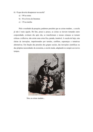 6) O que deveria desaparecer na escola?
      a) 194 as notas
      b) 54 os livros de literatura
      c) 176 as tarefas


      Pelo o resultado da pesquisa, podemos perceber que as coisas mudam... a escola
já não é mais aquela. De fato, pouco a pouco, as coisas se movem tomando outro
corporeidade, evoluem dia após dia, se transformam e nossas crianças se tornam
criticas e reflexiva, não existe uma coisa fixa, parada, imutável. A escola de hoje, esta
cheias de inovações, impulsionados por tensões, conflitos, esperanças e tentativas
alternativas. Em função das pressões dos grupos sociais, das inovações cientificas ou
das próprias necessidades da economia, a escola muda, adaptando-se sempre aos novos
tempos.




                                                                    6


                 Sim, as coisas mudam...
 