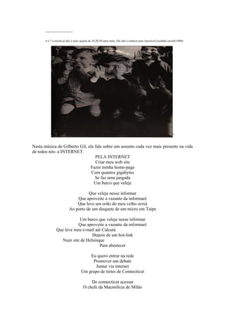 ____________

       6 e 7 a escola já não é mais aquela de 10,20,50 anos atrás. Ela não é estática nem intocável.(cuidado escola!1980)




                                                                                                                7



Nesta música de Gilberto Gil, ela fala sobre um assunto cada vez mais presente na vida
de todos nós: a INTERNET.
                                  PELA INTERNET
                                  Criar meu web site
                               Fazer minha home-page
                                Com quantos gigabytes
                                  Se faz uma jangada
                                 Um barco que veleje

                                    Que veleje nesse informar
                              Que aproveite a vazante da informaré
                              Que leve um oriki do meu velho orixá
                          Ao porto de um disquete de um micro em Taipe

                          Um barco que veleje nesse informar
                          Que aproveite a vazante da informaré
               Que leve meu e-mail até Calcutá
                                 Depois de um hot-link
                  Num site de Helsinque
                                     Para abastecer

                                        Eu quero entrar na rede
                                         Promover um debate
                                           Juntar via internet
                                    Um grupo de tietes de Connecticut

                                          De connecticut acessar
                                      O chefe da Macmilícia de Milão
 