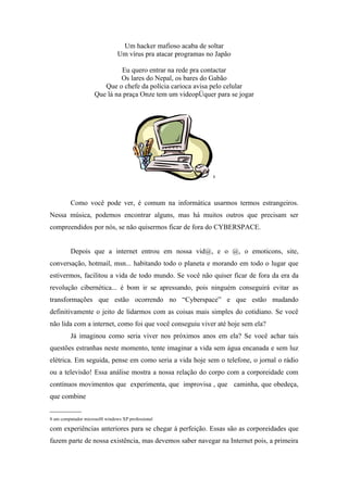 Um hacker mafioso acaba de soltar
                                Um vírus pra atacar programas no Japão

                              Eu quero entrar na rede pra contactar
                              Os lares do Nepal, os bares do Gabão
                        Que o chefe da polícia carioca avisa pelo celular
                     Que lá na praça Onze tem um videopôquer para se jogar




                                                                8




          Como você pode ver, é comum na informática usarmos termos estrangeiros.
Nessa música, podemos encontrar alguns, mas há muitos outros que precisam ser
compreendidos por nós, se não quisermos ficar de fora do CYBERSPACE.


          Depois que a internet entrou em nossa vid@, e o @, o emoticons, site,
conversação, hotmail, msn... habitando todo o planeta e morando em todo o lugar que
estivermos, facilitou a vida de todo mundo. Se você não quiser ficar de fora da era da
revolução cibernética... é bom ir se apressando, pois ninguém conseguirá evitar as
transformações que estão ocorrendo no “Cyberspace” e que estão mudando
definitivamente o jeito de lidarmos com as coisas mais simples do cotidiano. Se você
não lida com a internet, como foi que você conseguiu viver até hoje sem ela?
          Já imaginou como seria viver nos próximos anos em ela? Se você achar tais
questões estranhas neste momento, tente imaginar a vida sem água encanada e sem luz
elétrica. Em seguida, pense em como seria a vida hoje sem o telefone, o jornal o rádio
ou a televisão! Essa análise mostra a nossa relação do corpo com a corporeidade com
contínuos movimentos que experimenta, que improvisa , que caminha, que obedeça,
que combine
_________
8 um computador microsolft windows XP professional

com experiências anteriores para se chegar á perfeição. Essas são as corporeidades que
fazem parte de nossa existência, mas devemos saber navegar na Internet pois, a primeira
 