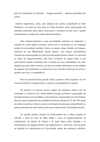 partir do enlaçamento de diferentes       imagens-memórias,   algumas produzidas pela
ciência


 moderna hegemônica, outras, pela educação dos jesuítas corporificada na Ratio
Studiorum e nas ações do clero junto ao Estado brasileiro, outras ainda geradas por
elementos produzidos pela cultura escravocrata e excludente da elite local e aquelas
ressignificadas ou criadas pela cultura industrial moderna.


          Estas imagens-memórias e estas racionalidades aparecem em fragmentos e
caminhos de nossas práticas docentes, embora não se constituam em um amálgama
unitário da racionalidade brasileira. Somos, ao mesmo tempo, herdeiros de imagens-
memórias de uma Modernidade cultural genérica, mas estamos profundamente
marcados por aquelas geradas no ventre de nossa própria história cultural. Ao selecionar
as fontes de imagens-memórias, não houve pretensão de esgotar todas as que
possivelmente tenham contribuído para o desenho da nossa modernidade, mas tratar
daquelas que, pela minha vivência e com base nos estudos preliminares ao meu trabalho
de pesquisa, mais diretamente se relacionavam com a questão central que me moveu a
produzir este texto e a compartilha-lo.


          Para me aproximar desta questão central, organizei minha exposição em três
momentos distintos e complementares, a cada um correspondendo um capítulo.


          No primeiro, eu procurei escrever alguns dos princípios teóricos que me
orientaram e os entreteci com a minha história de aluna, professora e pesquisadora da
formação docente na Universidade e como professora e pesquisadora no Curso Normal.
Procurei traçar um panorama da sociedade brasileira nas décadas de 70, 80 e 90 a partir
das minhas memórias vividas na escola e na formação docente para, compartilhando-as,
ajudar na produção de outras narrativas da nossa cultura escolar e da formação docente.


          No segundo capítulo, enfoquei as transformações que a cultura européia foi
sofrendo a partir do final da Idade Média e como as imagens-memórias de
conhecimento, de mundo, de homem e de corpo foram sendo tramadas e se
transformando nas imagens-memória que hegemonizam e, ainda hoje, estão presentes
na produção de conhecimentos na Universidade, apesar das produções cientificas,
 
