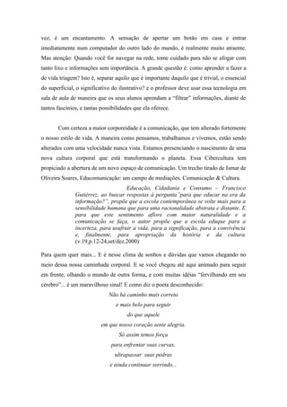 vez, é um encantamento. A sensação de apertar um botão em casa e entrar
imediatamente num computador do outro lado do mundo, é realmente muito atraente.
Mas atenção: Quando você for navegar na rede, tome cuidado para não se afogar com
tanto lixo e informações sem importância. A grande questão é: como aprender a fazer a
de vida triagem? Isto é, separar aquilo que é importante daquilo que é trivial, o essencial
do superficial, o significativo do ilustrativo? e o professor deve usar essa tecnologia em
sala de aula de maneira que os seus alunos aprendam a “filtrar” informações, diante de
tantos fascínios, e tantas possibilidades que ela oferece.


       Com certeza a maior corporeidade é a comunicação, que tem alterado fortemente
o nosso estilo de vida. A maneira como pensamos, trabalhamos e vivemos, estão sendo
alterados com uma velocidade nunca vista. Estamos presenciando o nascimento de uma
nova cultura corporal que está transformando o planeta. Essa Cibercultura tem
propiciado a abertura de um novo espaço de comunicação. Um trecho tirado de Ismar de
Oliveira Soares, Educomunicação: um campo de mediações. Comunicação & Cultura.
                                     Educação, Cidadania e Consumo – Francisco
               Gutiérrez, ao buscar respostas à pergunta”para que educar na era da
               informação?”, propõe que a escola contemporânea se volte mais para a
               sensibilidade humana que para uma racionalidade abstrata e distante. E
               para que este sentimento aflore com maior naturalidade e a
               comunicação se faça, o autor propõe que a escola eduque para a
               incerteza, para usufruir a vida, para a significação, para a convivência
               e, finalmente, para apropriação da história e da cultura.
               (v.19,p.12-24,set/dez.2000)

Para quem quer mais... E é nesse clima de sonhos e dúvidas que vamos chegando no
meio dessa nossa caminhada corporal. E se você chegou até aqui animado para seguir
em frente, olhando o mundo de outra forma, e com muitas idéias “fervilhando em seu
cérebro”... é um maravilhoso sinal! E como diz o poeta desconhecido:
                              Não há caminho mais correto
                                 e mais belo para seguir
                                      do que aquele
                           em que nosso coração sente alegria.
                                   Só assim temos força
                               para enfrentar suas curvas,
                                 ultrapassar suas pedras
                               e ainda continuar sorrindo...
 