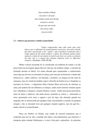 Num caminho trilhado
                                  com amor e devoção
                            não sentimos medo nem dúvida:
                                       somente a certeza
                                 de que mais um trecho
                                       das nossas vidas,
                                        foi percorrido



1.3 – Saberes que pertence a minha corporeidade


                                      Tentar compreender uma vida como uma série
               única e por si suficiente de acontecimentos sucessivos, sem outro vínculo
               que não a associação a um “sujeito” cuja constância certamente não é
               senão aquela de um nome próprio, é quase tão absurdo quanto tentar
               explicar a razão de um trajeto no metrô sem levar em conta a estrutura
               da rede, isto é, a matriz das relações objetivas entre as diferentes
               estações. ( Bourdieu, 1996:189-90)

       Minha vivência encarnada foi se constituindo em problema de estudo e eu não
posso furtar-me de resgatar alguns fatos de vida que vão também compor a estrutura da
formação docente no Brasil. Fui sendo educada para compreender o conhecimento
como algo que deveria ser arrumado na cabeça, pois meu pai era Rosacruz e minha mãe
Seicho-no-ie, ambos católicos, sou batizada e crismada e eu cheguei até dar aulas de
catequese, mas em virtude de também seguir a filosofia da Seicho-no-ie e freqüentar os
encontros de Jovens , a digníssima Dona Carmem Bassi privou-me de ministrar as
aulas, pois poderia dar má influência as crianças, sendo assim ministrei somente aquele
ano e abandonei a catequese, somente finalizei a turma. Sendo uma pessoa persistente,
cheia de ideais e objetivos, não tendo pressa, aceitando as críticas e eliminando os
erros, procurando ouvir mais, e separar o joio do trigo, não chorando quando sou
magoada, não se entristecendo por qualquer razão, não perdendo o controle em qualquer
situação e não se deixando levar por qualquer situação negativa, seja ela qual for...
minha vida foi se corporificando ...


       Nasci em Peabiru, no Paraná, uma cidade do noroeste paranaense que é
conhecida mais por ter sido o caminho dos índios e dos bandeirantes, pois facilitava o
transporte pelas estradas Peabiruense e a terra é boa para a agricultura. As primeiras
 