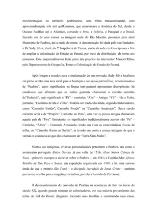 movimentações     no   território   peabiruense,   uma   trilha   transcontinental,   com
aproximadamente três mil quilômetros, que atravessava a América do Sul, desde o
Oceano Pacífico até o Atlântico, cortando o Peru, a Bolívia, o Paraguai e o Brasil,
fazendo um de seus cursos na margem oeste do Rio Mourão, passando pelo atual
Município de Peabiru, daí a razão do nome. A denominação foi dada pelo seu fundador,
o Dr Sady Silva, chefe da 5ª Inspetoria de Terras, vindo da sede em Guarapuava a fim
de ampliar a colonização do Estado do Paraná, por meio da distribuição de terras aos
pioneiros. Este empreendimento fazia parte dos projetos do interventor Manoel Ribas,
pelo Departamento de Geografia, Terras e Colonização do Estado do Paraná.


       Após longos e estudos para a implantação de um povoado, Sady Silva localizou
em pleno sertão uma área ideal para a fundação e um novo patrimônio, denominando-o
de “Peabiru”, cujos significados na língua tupi-guarani apresentam divergências: há
estudiosos que afirmam que os índios guaranis chamavam o estreito caminho
de”Peabeyú”, cujo significado é “Pé” – caminho; “Abe” – Antigo; “Yú” – Ida e Volta,
portanto, “Caminho de Ida e Volta”. Poderia ser traduzido ainda, segundo historiadores,
como “Caminho Batido”, Caminho Pisado” ou “Caminho Amassado”. Outra versão
coerente seria a de “Peapiru”, Caminho ao Peru”, uma vez os povos antigos chamavam
aquele país de “Piru”. Entretanto, os significados tradicionalmente aceitos são “Pe” –
Caminho, “Abiru” – Gramado Amassado, tendo em vista as características físicas da
trilha, ou “Caminho Rumo ao Sertão”, se levado em conta a crença indígena de que a
vereda os conduzia ao que eles chamavam de “Terra-Sem-Males”.


       Muitos dos indígenas, diversas personalidades percorrem o Peabiru, tais como o
aventureiro português Aleixo Garcia, já por volta de 1516; Alvar Nunes Cabeza de
Vaca – primeiro europeu a escrever sobre o Peabiru – em 1541; o Capitão-Mor Afonso
Botelho de San Payo e Souza, em expedição organizada em 1769; e há uma curiosa
lenda de que o próprio São Tomé – o discípulo incrédulo de Jesus Cristo – também
percorrera a trilha para evangelizar os índios, por eles chamado de Pai Sumé.


       O desenvolvimento do povoado de Peabiru só aconteceu de fato no início do
século XX, quando grande número de colonizadores, em sua maioria provenientes das
terras do Sul do Brasil, chegaram trazendo suas famílias e construindo suas casas,
 