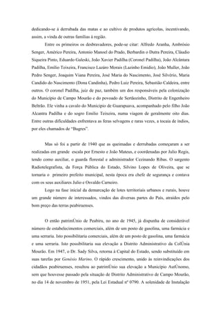 dedicando-se à derrubada das matas e ao cultivo de produtos agrícolas, incentivando,
assim, a vinda de outras famílias à região.
       Entre os primeiros os desbravadores, pode-se citar: Alfredo Aranha, Ambrósio
Senger, Américo Pereira, Antonio Manoel do Prado, Berbardin o Dutra Pereira, Cláudio
Siqueira Pinto, Eduardo Galeski, João Xavier Padilha (Coronel Padilha), João Alcântara
Padilha, Emílio Teixeira, Francisco Lazáro Morais (Lazinho Emidio), João Muller, João
Pedro Senger, Joaquim Viana Pereira, José Maria do Nascimento, José Silvério, Maria
Candido do Nascimento (Dona Candinha), Pedro Luiz Pereira, Sebastião Caldeira, entre
outros. O coronel Padilha, juiz de paz, também um dos responsáveis pela colonização
do Município de Campo Mourão e do povoado de Sertãozinho, Distrito de Engenheiro
Beltrão. Ele vinha a cavalo do Municipio de Guarapuava, acompanhado pelo filho João
Alcantra Padilha e do sogro Emilio Teixeira, numa viagem de geralmente oito dias.
Entre outras dificuldades enfrentava as feras selvagens e raras vezes, a tocaia de índios,
por eles chamados de “Bugres”.


       Mas só foi a partir de 1940 que as queimadas e derrubadas começaram a ser
realizadas em grande escala por Ernesto e João Mateus, e coordenadas por Julio Regis,
tendo como auxiliar, o guarda florestal e administrador Cezinando Ribas. O sargento
Radiotelegrafista, da Força Pública do Estado, Silvino Lopes de Oliveira, que se
tornaria o primeiro prefeito municipal, nesta época era chefe de segurança e contava
com os seus auxiliares Julio e Osvaldo Carneiro.
       Logo na fase inicial da demarcação de lotes territoriais urbanos e rurais, houve
um grande número de interessados, vindos das diversas partes do País, atraídos pelo
bom preço das terras peabiruenses.


       O então patrimônio de Peabiru, no ano de 1945, já dispunha de considerável
número de estabelecimentos comerciais, além de um posto de gasolina, uma farmácia e
uma serraria. Isto possibilitaria comerciais, além de um posto de gasolina, uma farmácia
e uma serraria. Isto possibilitaria sua elevação a Distrito Administrativo da Colônia
Mourão. Em 1947, o Dr. Sady Silva, retorna à Capital do Estado, sendo substituído em
suas tarefas por Genésio Marino. O rápido crescimento, unido às reinvindicações dos
cidadãos peabiruenses, resultou ao patrimônio sua elevação a Município Autônomo,
sem que houvesse passado pela situação de Distrito Administrativo de Campo Mourão,
no dia 14 de novembro de 1951, pela Lei Estadual nº 0790. A solenidade de Instalação
 