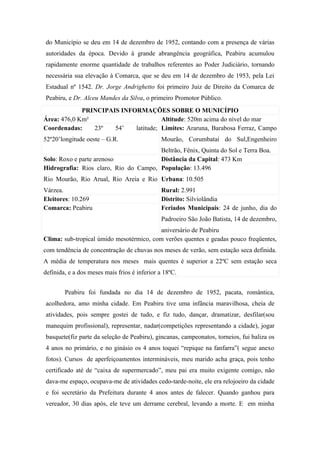 do Município se deu em 14 de dezembro de 1952, contando com a presença de várias
autoridades da época. Devido à grande abrangência geográfica, Peabiru acumulou
rapidamente enorme quantidade de trabalhos referentes ao Poder Judiciário, tornando
necessária sua elevação à Comarca, que se deu em 14 de dezembro de 1953, pela Lei
Estadual nº 1542. Dr. Jorge Andrighetto foi primeiro Juiz de Direito da Comarca de
Peabiru, e Dr. Alceu Mandes da Silva, o primeiro Promotor Público.
             PRINCIPAIS INFORMAÇÕES SOBRE O MUNICÍPIO
Área: 476,0 Km²                       Altitude: 520m acima do nível do mar
Coordenadas:    23º   54’   latitude; Limites: Araruna, Barabosa Ferraz, Campo
52º20’longitude oeste – G.R.                  Mourão, Corumbataí do Sul,Engenheiro
                                       Beltrão, Fênix, Quinta do Sol e Terra Boa.
Solo: Roxo e parte arenoso             Distância da Capital: 473 Km
Hidrografia: Rios claro, Rio do Campo, População: 13.496
Rio Mourão, Rio Arual, Rio Areia e Rio Urbana: 10.505
Várzea.                                       Rural: 2.991
Eleitores: 10.269                             Distrito: Silviolândia
Comarca: Peabiru                              Feriados Municipais: 24 de junho, dia do
                                              Padroeiro São João Batista, 14 de dezembro,
                                          aniversário de Peabiru
Clima: sub-tropical úmido mesotérmico, com verões quentes e geadas pouco freqüentes,
com tendência de concentração de chuvas nos meses de verão, sem estação seca definida.
A média de temperatura nos meses mais quentes é superior a 22ºC sem estação seca
definida, e a dos meses mais frios é inferior a 18ºC.


        Peabiru foi fundada no dia 14 de dezembro de 1952, pacata, romântica,
acolhedora, amo minha cidade. Em Peabiru tive uma infância maravilhosa, cheia de
atividades, pois sempre gostei de tudo, e fiz tudo, dançar, dramatizar, desfilar(sou
manequim profissional), representar, nadar(competições representando a cidade), jogar
basquete(fiz parte da seleção de Peabiru), gincanas, campeonatos, torneios, fui baliza os
4 anos no primário, e no ginásio os 4 anos toquei “repique na fanfarra”( segue anexo
fotos). Cursos de aperfeiçoamentos intermináveis, meu marido acha graça, pois tenho
certificado até de “caixa de supermercado”, meu pai era muito exigente comigo, não
dava-me espaço, ocupava-me de atividades cedo-tarde-noite, ele era relojoeiro da cidade
e foi secretário da Prefeitura durante 4 anos antes de falecer. Quando ganhou para
vereador, 30 dias após, ele teve um derrame cerebral, levando a morte. E em minha
 