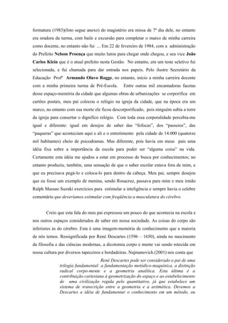 formatura (1983)(foto segue anexo) do magistério era missa de 7º dia dele, no entanto
era oradora da turma, com baile e excursão para completar o marco de minha carreira
como docente, no entanto não fui ... Em 22 de fevereiro de 1984, com a administração
do Prefeito Nelson Proença que muito lutou para chegar onde chegou, e seu vice João
Carlos Klein que é o atual prefeito nesta Gestão. No entanto, em um teste seletivo fui
selecionada, e fui chamada para dar entrada nos papeis. Pelo ilustre Secretário da
Educação Profº Armando Olavo Rogge, no entanto, início a minha carreira docente
com a minha primeira turma de Pré-Escola.       Entre outras mil encantadoras facetas
desse espaço-memória da cidade que algumas obras de urbanizações se corporifica em
cartões postais, meu pai colocou o relógio na igreja da cidade, que na época era um
marco, no entanto com sua morte ele ficou descorporificado, pois ninguém subia a torre
da igreja para consertar o dignifico relógio. Com toda essa corporalidade percebia-me
igual e diferente: igual em desejos de saber das “fofocas”, dos “passeios”, das
“paqueras” que aconteciam aqui e ali e o entretimento pela cidade de 14.000 (quatorze
mil habitantes) cheio de psicodramas. Mas diferente, pois havia em meus pais uma
idéia fixa sobre a importância da escola para poder ser “alguma coisa” na vida.
Certamente esta idéia me ajudou a estar em processo de busca por conhecimentos; no
entanto produziu, também, uma sensação de que o saber escolar estava fora de mim, e
que eu precisava pegá-lo e coloca-lo para dentro da cabeça. Meu pai, sempre desejou
que eu fosse um exemplo de menina, sendo Rosacruz, passava para mim e meu irmão
Ralph Massao Suzuki exercícios para estimular a inteligência e sempre havia o celebre
comentário que deveríamos estimular com freqüência a musculatura do cérebro.


       Creio que esta fala do meu pai expressou um pouco do que acontecia na escola e
nos outros espaços considerados de saber em nossa sociedade. As coisas do corpo são
inferiores às do cérebro. Esta é uma imagem-memória de conhecimento que a maioria
de nós temos. Ressignificada por René Descartes (1596 – 1650), ainda no nascimento
da filosofia e das ciências modernas, a dicotomia corpo e mente vai sendo retecida em
nossa cultura por diversos tapeceiros e bordadeiras. Najmanovich (2001) nos conta que
                                    Renè Descartes pode ser considerado o pai de uma
              trilogia fundamental: a fundamentação metódico-maquínica, a distinção
              radical corpo-mente e a geometria analítica. Esta última é a
              contribuição cartesiana à geometrização do espaço e ao estabelecimento
              de uma civilização regida pelo quantitativo, já que estabelece um
              sistema de transcrição entre a geometria e a aritmética. Devemos a
              Descartes a idéia de fundamentar o conhecimento em um método, ou
 