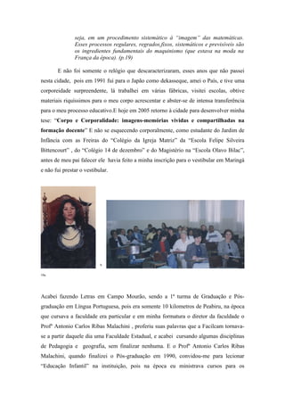 seja, em um procedimento sistemático à “imagem” das matemáticas.
               Esses processos regulares, regrados,fixos, sistemáticos e previsíveis são
               os ingredientes fundamentais do maquinismo (que estava na moda na
               França da época). (p.19)

       E não foi somente o relógio que descaracterizaram, esses anos que não passei
nesta cidade, pois em 1991 fui para o Japão como dekasseque, amei o País, e tive uma
corporeidade surpreendente, lá trabalhei em várias fábricas, visitei escolas, obtive
materiais riquíssimos para o meu corpo acrescentar e abster-se de intensa transferência
para o meu processo educativo.E hoje em 2005 retorno à cidade para desenvolver minha
tese: “Corpo e Corporalidade: imagens-memórias vividas e compartilhadas na
formação docente” E não se esquecendo corporalmente, como estudante do Jardim de
Infância com as Freiras do “Colégio da Igreja Matriz” da “Escola Felipe Silveira
Bittencourt” , do “Colégio 14 de dezembro” e do Magistério na “Escola Olavo Bilac”,
antes de meu pai falecer ele havia feito a minha inscrição para o vestibular em Maringá
e não fui prestar o vestibular.




                           9

10a




Acabei fazendo Letras em Campo Mourão, sendo a 1ª turma de Graduação e Pós-
graduação em Língua Portuguesa, pois era somente 10 kilometros de Peabiru, na época
que cursava a faculdade era particular e em minha formatura o diretor da faculdade o
Profº Antonio Carlos Ribas Malachini , proferiu suas palavras que a Facilcam tornava-
se a partir daquele dia uma Faculdade Estadual, e acabei cursando algumas disciplinas
de Pedagogia e geografia, sem finalizar nenhuma. E o Profº Antonio Carlos Ribas
Malachini, quando finalizei o Pós-graduação em 1990, convidou-me para lecionar
“Educação Infantil” na instituição, pois na época eu ministrava cursos para os
 