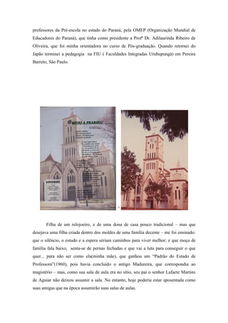 professores da Pré-escola no estado do Paraná, pela OMEP (Organização Mundial de
Educadores do Paraná), que tinha como presidente a Profª Dr. Adilaurinda Ribeiro de
Oliveira, que foi minha orientadora no curso de Pós-graduação. Quando retornei do
Japão terminei a pedagogia na FIU ( Faculdades Integradas Urubupungá) em Pereira
Barreto, São Paulo.




                                            11




       Filha de um relojoeiro, e de uma dona de casa pouco tradicional – mas que
desejava uma filha criada dentro dos moldes de uma família decente – me foi ensinado:
que o silêncio, o estudo e a espera seriam caminhos para viver melhor; e que moça de
família fala baixo, senta-se de pernas fechadas e que vai a luta para conseguir o que
quer... para não ser como ela(minha mãe), que ganhou um “Padrão do Estado de
Professora”(1960), pois havia concluído o antigo Madureira, que correspondia ao
magistério – mas, como sua sala de aula era no sítio, seu pai o senhor Lafaete Martins
de Aguiar não deixou assumir a sala. No entanto, hoje poderia estar aposentada como
suas amigas que na época assumirão suas salas de aulas.
 