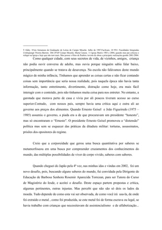 _______________
9 Aldry -Foto formatura da Graduação de Letras de Campo Mourão. Julho de 1987.Facilcam. 10 FIU- Faculdades Integradas
Urubupungá/ Pereira Barreto. 10b UPAP Campo Mourão, Marta Canese. 11 Igreja Matriz 1983 e 2004, quando meu pai colocou o
relógio na Igreja e hoje que não tem mais. Mas possui o Hino de Peabiru /revista de obras e principais realizações:gestão 2001/2004.
          Como qualquer cidade, com seus secretos de vida, de vizinhos, amigos, criança
não podia ouvir conversa de adulto, mas ouvia porque ninguém sabia falar baixo,
principalmente quando se tratava de desavença. Na escola não falávamos deste mundo
mágico de minha infância, Tínhamos que aprender as coisas certas e não ficar contando
coisas sem importância que seria nossa realidade, pois naquela época não havia tanta
informação, tanto entretimento, divertimento, distração como hoje, era mais fácil
interagir com o conteúdo, pois não tínhamos muita coisa para nos entreter. No entanto, a
garotada que morava perto de casa e vivia por ali poucos tiveram acesso ao curso
superior.Contudo,             com nossos pais, sempre havia uma crítica aqui e outra ali ao
governo aos preços dos alimentos. Quando Ernesto Geisel e João Figueiredo (1975 –
1985) assumiu o governo, a piada era a de que procuravam um presidente “honesto”,
mas só encontraram o “Ernesto”. O presidente Ernesto Geisel promoveu a “distensão”
política mas sem se esquecer das práticas da ditadura militar: torturas, assassinatos,
prisões dos opositores do regime.


          Creio que a corporeidade que gerou uma busca quantitativa por saberes se
metamorfoseou em uma busca por compreender cruzamentos dos conhecimentos do
mundo, das múltiplas possibilidades de viver de corpo vivido, saberes com sabores.


          Quando cheguei do Japão pela 4ª vez, nas minhas idas e vindas em 2002, foi um
novo desafio, pois, buscando alguns saberes do mundo, fui convidada pela Dirigente de
Educação de Barbosa Senhora Rosemir Aparecida Torrezan, para ser Tutora do Curso
de Magistério do Iesde, e aceitei o desafio. Deste espaço partem propostas e crítica,
algumas pertinentes, outras injustas. Mas percebi que não são só dois os lados da
moeda. Tudo depende de como esta vai ser observada, de como você irá usa-la, de onde
foi extraído o metal , como foi produzida, se este metal foi de forma escrava ou legal, se
havia trabalho com crianças que necessitavam de assistencialismo e de alfabetização...
 