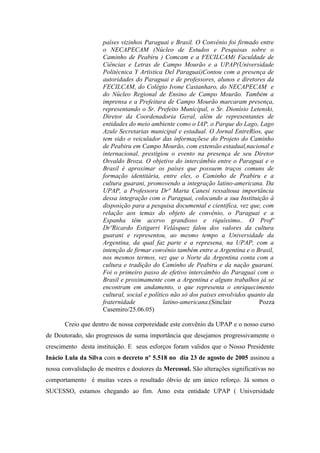 países vizinhos Paraguai e Brasil. O Convênio foi firmado entre
                     o NECAPECAM (Núcleo de Estudos e Pesquisas sobre o
                     Caminho de Peabiru ) Comcam e a FECILCAM( Faculdade de
                     Ciências e Letras de Campo Mourão e a UPAP(Universidade
                     Politécnica Y Artistica Del Paraguai)Contou com a presença de
                     autoridades do Paraguai e de professores, alunos e diretores da
                     FECILCAM, do Colégio Ivone Castanharo, do NECAPECAM e
                     do Núcleo Regional de Ensino de Campo Mourão. Também a
                     imprensa e a Prefeitura de Campo Mourão marcaram presença,
                     representando o Sr. Prefeito Municipal, o Sr. Dionísio Letenski,
                     Diretor da Coordenadoria Geral, além de representantes de
                     entidades do meio ambiente como o IAP, o Parque do Lago, Lago
                     Azule Secretarias municipal e estadual. O Jornal EntreRios, que
                     tem sido o veiculador das informaçõese do Projeto do Caminho
                     de Peabiru em Campo Mourão, com extensão estadual,nacional e
                     internacional, prestigiou o evento na presença de seu Diretor
                     Osvaldo Broza. O objetivo do intercâmbio entre o Paraguai e o
                     Brasil é aproximar os países que possuem traços comuns de
                     formação identitária, entre eles, o Caminho de Peabiru e a
                     cultura guarani, promovendo a integração latino-americana. Da
                     UPAP, a Professora Drª Marta Canesi ressaltoua importância
                     dessa integração com o Paraguai, colocando a sua Instituição à
                     disposição para a pesquisa documental e cientifica, vez que, com
                     relação aos temas do objeto de convênio, o Paraguai e a
                     Espanha têm acervo grandioso e riquíssimo.. O Profº
                     DrºRicardo Estigarri Velásquez falou dos valores da cultura
                     guarani e representou, ao mesmo tempo a Universidade da
                     Argentina, da qual faz parte e a represena, na UPAP, com a
                     intenção de firmar convênio também entre a Argentina e o Brasil,
                     nos mesmos termos, vez que o Norte da Argentina conta com a
                     cultura e tradição do Caminho de Peabiru e da nação guarani.
                     Foi o primeiro passo de efetivo intercâmbio do Paraguai com o
                     Brasil e proximamente com a Argentina e alguns trabalhos já se
                     encontram em andamento, o que representa o enriquecimento
                     cultural, social e político não só dos países envolvidos quanto da
                     fraternidade             latino-americana.(Sinclair          Pozza
                     Casemiro/25.06.05)

       Creio que dentro de nossa corporeidade este convênio da UPAP e o nosso curso
de Doutorado, são progressos de suma importância que desejamos progressivamente o
crescimento desta instituição. E seus esforços foram validos que o Nosso Presidente
Inácio Lula da Silva com o decreto nº 5.518 no dia 23 de agosto de 2005 assinou a
nossa convalidação de mestres e doutores da Mercosul. São alterações significativas no
comportamento é muitas vezes o resultado óbvio de um único reforço. Já somos o
SUCESSO, estamos chegando ao fim. Amo esta entidade UPAP ( Universidade
 