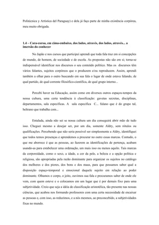 Politécnica y Artística del Paraguay) e dela já faço parte de minha existência corpórea,
meu muito obrigada.




1.4 – Cara-coroa, em cima-embaixo, dos lados, através, dos lados, através... a
imersão do conhecer

       No Japão e nos cursos que participei aprendi que toda fala traz em si concepções
de mundo, de homem, de sociedade e de escola. As propostas não são em si; torna-se
indispensável identificar nos discursos o seu conteúdo político. Mas os discursos têm
vários falantes, sujeitos corpóreos que o produzem e/ou reproduzem. Assim, aprendi
também a olhar para o outro buscando em sua fala o lugar de onde estava falando, de
qual partido, de qual corrente filosófico-científica, de qual grupo interno...


       Percebi haver na Educação, assim como em diversos outros espaços-tempos da
nossa cultura, uma certa tendência à classificação: gavetas secretas, disciplinas,
departamentos, sala especificas. A sala especifica C... fulano que é do grupo tal,
beltrano que trabalha com...


       Entalada, ainda não sei se nossa cultura um dia conseguirá abrir mão de tudo
isso. Cheguei mesmo a desejar ser, por um dia, somente Aldry, sem rótulos ou
qualificações. Percebendo que não seria possível ser simplesmente a Aldry, identifiquei
que todos temos presenças e aprendemos a procurar no outro essas marcas. Contudo, o
que me aborrece é que as pessoas, ao fazerem as identificações de pertença, acabam
usando-as para estabelecer uma ordenação, um mais isso ou menos aquilo. Tais marcas
da corporeidade, como o sexo, a idade, a cor da pele, a beleza e a opção política e
religiosa, são apropriadas pela razão dominante para organizar os sujeitos no catálogo
dos melhores e dos piores, dos bons e dos maus, para que possamos saber qual a
disposição espaço-temporal e emocional daquele sujeito em relação ao poder
dominante. Olhamos o corpo, o jeito, ouvimos sua fala e procuramos saber de onde ele
vem, com quem esteve e o colocamos em um lugar que é por demais fixo para uma
subjetividade. Creio que seja a idéia de classificação aristotélica, tão presente nas nossas
ciências, que acabou nos formando professores com uma certa necessidade de encaixar
as pessoas e, com isso, as reduzimos, e a nós mesmos, ao preconcebido, a subjetividades
fixas no mundo.
 