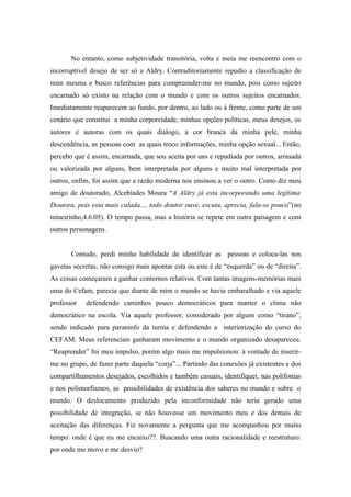 No entanto, como subjetividade transitória, volta e meia me reencontro com o
incorruptível desejo de ser só a Aldry. Contraditoriamente repudio a classificação de
mim mesma e busco referências para compreender-me no mundo, pois como sujeito
encarnado só existo na relação com o mundo e com os outros sujeitos encarnados.
Imediatamente reaparecem ao fundo, por dentro, ao lado ou à frente, como parte de um
cenário que constitui a minha corporeidade, minhas opções políticas, meus desejos, os
autores e autoras com os quais dialogo, a cor branca da minha pele, minha
descendência, as pessoas com as quais troco informações, minha opção sexual... Então,
percebo que é assim, encarnada, que sou aceita por uns e repudiada por outros, arrasada
ou valorizada por alguns, bem interpretada por alguns e muito mal interpretada por
outros, enfim, foi assim que a razão moderna nos ensinou a ver o outro. Como diz meu
amigo de doutorado, Alcebíades Moura “A Aldry já esta incorporando uma legítima
Doutora, pois esta mais calada..., todo doutor ouve, escuta, aprecia, fala-se pouco”(no
mineirinho,4.6.05). O tempo passa, mas a história se repete em outra paisagem e com
outros personagens.


       Contudo, perdi minha habilidade de identificar as pessoas e coloca-las nos
gavetas secretas; não consigo mais apontar esta ou este é de “esquerda” ou de “direita”.
As coisas começaram a ganhar contornos relativos. Com tantas imagens-memórias mais
uma do Cefam, parecia que diante de mim o mundo se havia embaralhado e via aquele
professor   defendendo caminhos pouco democráticos para manter o clima não
democrático na escola. Via aquele professor, considerado por alguns como “tirano”,
sendo indicado para paraninfo da turma e defendendo a interiorização do curso do
CEFAM. Meus referenciais ganharam movimento e o mundo organizado desapareceu.
“Reaprender” foi meu impulso, porém algo mais me impulsionou: à vontade de inserir-
me no grupo, de fazer parte daquela “corja”... Partindo das conexões já existentes e dos
compartilhamentos desejados, escolhidos e também casuais, identifiquei, nas polifonias
e nos polimorfismos, as possibilidades de existência dos saberes no mundo e sobre o
mundo. O deslocamento produzido pela inconformidade não teria gerado uma
possibilidade de integração, se não houvesse um movimento meu e dos demais de
aceitação das diferenças. Fiz novamente a pergunta que me acompanhou por muito
tempo: onde é que eu me encaixo??. Buscando uma outra racionalidade e reestruturo:
por onde me movo e me desvio?
 