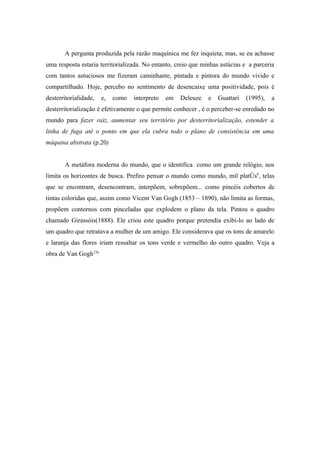 A pergunta produzida pela razão maquínica me fez inquieta; mas, se eu achasse
uma resposta estaria territorializada. No entanto, creio que minhas astúcias e a parceria
com tantos astuciosos me fizeram caminhante, pintada e pintora do mundo vivido e
compartilhado. Hoje, percebo no sentimento de desencaixe uma positividade, pois é
desterritorialidade,   e,   como   interpreto   em   Deleuze   e   Guattari   (1995),   a
desterritorialização é efetivamente o que permite conhecer , é o perceber-se enredado no
mundo para fazer raiz, aumentar seu território por desterritorialização, estender a
linha de fuga até o ponto em que ela cubra todo o plano de consistência em uma
máquina abstrata (p.20)


       A metáfora moderna do mundo, que o identifica como um grande relógio, nos
limita os horizontes de busca. Prefiro pensar o mundo como mundo, mil platôs6, telas
que se encontram, desencontram, interpõem, sobrepõem... como pincéis cobertos de
tintas coloridas que, assim como Vicent Van Gogh (1853 – 1890), não limita as formas,
propõem contornos com pinceladas que explodem o plano da tela. Pintou o quadro
chamado Girassóis(1888). Ele criou este quadro porque pretendia exibi-lo ao lado de
um quadro que retratava a mulher de um amigo. Ele considerava que os tons de amarelo
e laranja das flores iriam ressaltar os tons verde e vermelho do outro quadro. Veja a
obra de Van Gogh12a.
 