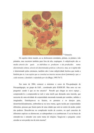 12a
                                                                        Girassóis
       Os sujeitos deste mundo, ao se deslocarem enredados, pintam, se pintam e são
pintados, mas escorrem também para fora da tela, respingam. A subjetivação são os
modos através dos     quais     os indivíduos se produzem e são produzidos             numa
determinada cultura, através de determinadas práticas e discurso, mas, se o sujeito não
é determinado pelas estruturas, também não é uma subjetividade heróica que muda a
história por si; é um sujeito que se constitui no interior mesmo desta [estrutura] e que, a
cada instante, é fundado e refundado por ela (Rago, 1995:76-7)


       Em maio de 2004, comecei a ministrar o curso de Pós-graduação de
Psicopedagogia, no grupo de EaD , coordenado pelo IESDE/SP. Mas uma vez me
perguntei: aonde é que eu me encaixo?            Percebi que chegar ao novo espaço ,
compreende-lo e compreender-se nele é uma tarefa que demanda uma imersão, que
necessita de uma atividade de corporeidade encarnada tramada por sentidos, sabidos e
imaginados.    Entrelaçam-se     os   fazeres,   os   pensares    e     os   desejos   para,
desterritorializadamente, embrenhar-se na nova trama, agora tecida por corporeidades
diferentes, pessoas que fazem parte de uma cidade que está no centro do poder, poder
dos poderes. Descobri-me no complicado tecido de eventos, no qual conexões de
diferentes espécies se alternavam, se sobrepunham e se combinavam. E eu na busca de
entender-me e entender esta outra trama de relações. Surgiu-me a pergunta: como
enredar-se sem perder-me de mim mesma?
 