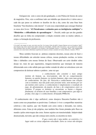 Enriqueci-me com o curso de pós-graduação, e com Prática de Ensino do curso
de magistério. Pois, veio a confirmar todo um trabalho que desenvolvo á vários anos e
cada dia que passo eu enfrento os desafios do dia a dia, como diz uma frase bem
brasileira “Sou brasileira e não desisto”. E com essa corporeidade que consegui finalizar
os meus dois livros: “42 Psicodramas e estímulos para as inteligências múltiplas” e
“Distúrbios e dificuldades de aprendizagem “ . Percebi, então que um dos grandes
desafios que eu tinha era compreender a relação existente entre os muitos saberes, o
corpo e a formação de professores.
_____________
6 Um platô está sempre no meio, sem início nem fim. Um rizoma é feito de platôs. Gregory Bateson serve-se da palavra “platô”
para designar algo muito especial:uma região contínua de intensidades, vibrando sobre ele mesma, e que se desenvolve evitando
toda orientação sobre um ponto culminante ou em direção a uma finalidade exterior.[...] Chamamos “platô” toda multiplicidade
conectável com outras hastes subterrâneas superficiais de maneira a formar e estender um rizoma. (Deleuze e Guattari, 1995;33


          Meus sentidos focavam as práticas corporais docentes, nossas artes de fazer e
nossas dificuldades em articular nossas críticas, nossas produções escritas, os textos
lidos e debatidos com nossas formas de fazer. Observando um certo desdém sobre
desejo ter, mais do que argumentos, imagens-memórias que interajam de maneira
diferenciada com o não sabido para que minha vontade de saber ser articulasse com um
compromisso de deslocar saberes e poderes , uma vez que
                                          o conhecimento não constitui o mais antigo
                    instinto do homem, ou, inversamente, não há no comportamento
                    humano, no apetite humano, no instinto humano, algo como uma germe
                    do conhecimento. De fato, diz Nietzsche,o conhecimento tem relação
                    com os instintos, mas não pode estar presente neles, nem mesmo por ser
                    um instinto entre outros; o conhecimento é simplesmente o resultado do
                    jogo, do afrontamento, da junção, da luta e do compromisso entre os
                    instintos. É porque os instintos se encontram, se batem e chegam,
                    finalmente, ao término de suas batalhas, a um compromisso, que algo se
                    produz. Este algo é o conhecimento. (Foucault,1996b;16)

  O conhecimento não é algo unificável, como desejava Descartes.Também não é
neutro como nos propunham os positivistas. Conhecer é viver e compartilhar memórias
coletivas e dos sujeitos, que vão ficando com cores outras e deixando, nos outros,
diferentes cores. Estas já são próprias, mas também lhes foram pintadas pelo fluxo no
mundo e pelos entre-toques das cores. Somos sujeitos em transitoriedade. Subjetividade
desencaixada, movente, que não começa nem conclui, se encontra no meio.
                                         É que o meio não é uma média; ao contrário, é o
                    lugar onde as coisas adquirem velocidade. Entre as coisas não designa
 