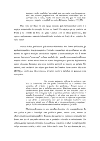 uma correlação localizável que vai de uma para outra e reciprocamente,
               mas uma direção perpendicular, um movimento transversal que as
               carrega uma e outra, riacho sem início nem fim, que rói suas duas
               margens e adquire velocidade no meio. (Deleuze e Guattari, 1995:37)

       Mas como ser fluxo em um espaço marcado pela territorialidade como é o
espaço universitário da formação docente no Brasil? Um espaço que se produziu na
trama e no conflito da força da Igreja Católica com os ideais positivistas, dos
agropecuaristas com a nascente industrialização brasileira, do desejo de ser próprio e de
ser o outro?


       Muitos de nós, professores que estamos trabalhando para formar professores, já
produzimos críticas à razão maquínica. Contudo, essas críticas não significaram um não
retorno ao lugar da tradição, das técnicas corporais já questionadas por nós. É muito
comum buscarmos “segurança” no lugar estabelecido , quando somos questionados em
nossos saberes. Muitas vezes diante de nossas inseguranças e para nos legitimarmos
como sabedores, buscamos em nossa memória corporal as imagens da certeza. No
entanto, esse conforto é para alguns por demais incômodo e desprazeroso. Nietzsche
(1998) nos lembra que há pessoas que preferem morrer a trabalhar em qualquer coisa
sem prazer.


                                     São pessoas exigentes, difíceis de satisfazer, que
               não se contentam com um ganho considerável, se o trabalho não
               constitui, ele próprio, o ganho dos ganhos.[...] Temem menos o
               aborrecimento que o trabalho sem prazer. Precisam mesmo de muito
               aborrecimento para serem bem sucedidos no seu trabalho. Para o
               pensador, bem como para todos os espíritos sensíveis, o aborrecimento é
               aquela desagradável <<calmaria>> da alma que precede a viagem
               venturosa e os ventos joviais. É preciso que eles os suportem e aguardem
               o seu efeito. É exactamente isso que as naturezas medíocres não
               conseguem atingir por si! Afastar de si os aborrecimentos, a qualquer
               preço, é coisa tão comum como trabalhar sem prazer.(p.54-5)

               Muitos professores, em seus trabalhos docentes, vêm procurando mais do
que ganhar o pão e, investigar com paciência prazer, muitas vezes, tomam os
aborrecimentos como provocadores do desejo de caçar novos caminhos: amamentar por
horas, sair por aí trançando roteiros com a garotada e vivendo o conhecimento. No
entanto, para a lógica classificatória o docente que corporifica o saber, exemplo nem tão
vulgar nem em extinção, é visto como disfuncional e deve ficar sob observação, pois,
 