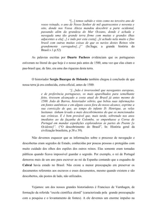 “[...] temos sabido e visto como no terceiro ano de
               vosso reinado, o ano de Nosso Senhor de mil quatrocentos e noventa e
               oito, donde nos Vossa Alteza mandou descobrir a parte ocidental,
               passando além da grandeza do Mar Oceano, donde é achada e
               navegada uma tão grande terra firme com muitas e grandes ilhas
               adjacentes a ela[...] e indo por esta costa[...]é achado nela muito e fino
               brasil com outras muitas coisas de que os navios destes Reinos vêm
               grandemente carregados[...]” (In:Saga; a grande história do
               Brasil.v.1.p.52)

       As palavras escritas por Duarte Pacheco evidenciam que os portugueses
estiveram no litoral do que hoje é o nosso país antes de 1500, uma vez que elas citam o
pau-brasil que, de fato, era uma das riquezas desta terra.


       O historiador Sergio Buarque de Holanda também chegou à conclusão de que
nossa terra já era conhecida, extra-oficial, antes de 1500:
                                       “[...]não é inverossímil que navegantes europeus,
               e de preferência portugueses, os mais aparelhados para semelhante
               feito, tivessem alcançado a costa atual do Brasil já antes mesmo de
               1500. João de Barros, historiador sóbrio, que bebeu suas informações
               em fontes autênticas e em alguns casos fora do nosso alcance, exprime a
               sua convicção de que, ao tempo do infante D. Henrique, as velas
               lusitanas tinham levado a mais descobrimentos do que os mencionados
               nas crônicas. E é bem provável que, mais tarde, sobretudo nos anos
               imediatos ao da façanha de Colombo, se empenhasse a Coroa de
               Portugal em mandar expedições exploradoras às partes do Poente [o
               Ocidente]”. (“O descobrimento do Brasil”, In: História geral da
               civilização brasileira, p.38 e 39).

       Não devemos esquecer que as informações sobre o processo de navegação e
descobertas eram segredos de Estado, conhecidas por poucas pessoas e protegidas com
muito cuidado dos olhos dos espiões dos outros reinos. Elas somente eram tomadas
públicas quando ficava impossível guardar o segredo. Por exemplo, o rei de Portugal
demorou mais de um ano para escrever ao rei da Espanha contando que a esquadra de
Cabral havia estado no Brasil. Não existe a menor preocupação em preservar os
documentos referentes aos escravos e esses documentos, mesmo quando existem e são
descobertos, são postos de lado, não utilizados.


       Vejamos: um dos nossos grandes historiadores é Francisco de Varnhagen, de
formação da referida “escola científica alemã” (caracterizada pela grande preocupação
com a pesquisa e o levantamento de fontes). A ele devemos um enorme impulso na
 