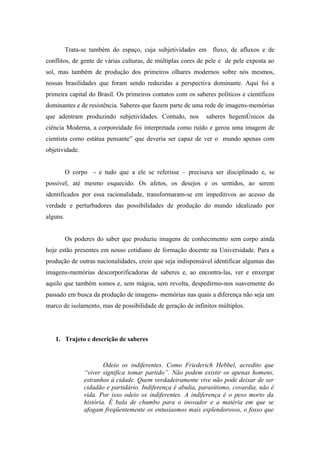 Trata-se também do espaço, cuja subjetividades em fluxo, de afluxos e de
conflitos, de gente de várias culturas, de múltiplas cores de pele e de pele exposta ao
sol, mas também de produção dos primeiros olhares modernos sobre nós mesmos,
nossas brasilidades que foram sendo reduzidas a perspectiva dominante. Aqui foi a
primeira capital do Brasil. Os primeiros contatos com os saberes políticos e científicos
dominantes e de resistência. Saberes que fazem parte de uma rede de imagens-memórias
que adentram produzindo subjetividades. Contudo, nos          saberes hegemônicos da
ciência Moderna, a corporeidade foi interpretada como ruído e gerou uma imagem de
cientista como estátua pensante” que deveria ser capaz de ver o mundo apenas com
objetividade.


          O corpo - e tudo que a ele se referisse – precisava ser disciplinado e, se
possível, até mesmo esquecido. Os afetos, os desejos e os sentidos, ao serem
identificados por essa racionalidade, transformaram-se em impeditivos ao acesso da
verdade e perturbadores das possibilidades de produção do mundo idealizado por
alguns.


          Os poderes do saber que produziu imagens de conhecimento sem corpo ainda
hoje estão presentes em nosso cotidiano de formação docente na Universidade. Para a
produção de outras nacionalidades, creio que seja indispensável identificar algumas das
imagens-memórias descorporificadoras de saberes e, ao encontra-las, ver e enxergar
aquilo que também somos e, sem mágoa, sem revolta, despedirmo-nos suavemente do
passado em busca da produção de imagens- memórias nas quais a diferença não seja um
marco de isolamento, mas de possibilidade de geração de infinitos múltiplos.




   1. Trajeto e descrição de saberes



                        Odeio os indiferentes. Como Friederich Hebbel, acredito que
                “viver significa tomar partido”. Não podem existir os apenas homens,
                estranhos à cidade. Quem verdadeiramente vive não pode deixar de ser
                cidadão e partidário. Indiferença é abulia, parasitismo, covardia, não é
                vida. Por isso odeio os indiferentes. A indiferença é o peso morto da
                história. É bala de chumbo para o inovador e a matéria em que se
                afogam freqüentemente os entusiasmos mais esplendorosos, o fosso que
 
