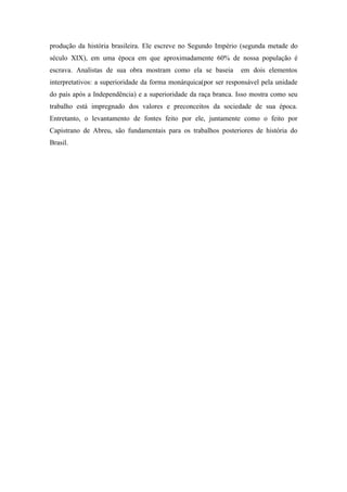 produção da história brasileira. Ele escreve no Segundo Império (segunda metade do
século XIX), em uma época em que aproximadamente 60% de nossa população é
escrava. Analistas de sua obra mostram como ela se baseia        em dois elementos
interpretativos: a superioridade da forma monárquica(por ser responsável pela unidade
do país após a Independência) e a superioridade da raça branca. Isso mostra como seu
trabalho está impregnado dos valores e preconceitos da sociedade de sua época.
Entretanto, o levantamento de fontes feito por ele, juntamente como o feito por
Capistrano de Abreu, são fundamentais para os trabalhos posteriores de história do
Brasil.
 
