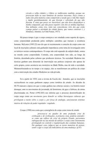 circula a velha cidade.(...) Odeio os indiferentes também, porque me
              provocam tédio as suas lamúrias de eternos inocentes. Peço contas a
              todos eles pela maneira como cumpriram a tarefa que a vida lhes impôs
              e impõe quotidianamente, do que fizeram e sobretudo do que não
              fizeram. E sinto que posso ser inexorável, que não devo desperdiçar a
              minha compaixão, que não posso repartir com eles as minhas lágrimas.
              Sou militante, estou vivo, sinto nas consciências viris dos que estão
              comigo pulsar a atividade da cidade futura, que vamos construir (...)
              (Gramsci, Antonio, La Città Futura, 1917)

       Há pouco tempo é que o corpo começou a ser estudado como suporte de signos,
como corporeidade produzida pelos múltiplos caminhos que tramam a existência
humana. McLaren (1993:22) nos diz que só recentemente o conceito de corpo como um
local de inscrições culturais está ganhando importância como tema de investigação entre
os teóricos sociais contemporâneos. O corpo não está separado da subjetividade, somos
no mundo como corporeidade. Contudo, esta corporeidade tem sido, ao longo da
história, desenhada pelas culturas que produzem técnicas. Na sociedade Moderna tais
técnicas ganham uma dimensão de intervenção nas práticas corporais não apenas de
certo grupos, como acontecia nos mosteiros na Idade Média, mas de toda a sociedade.
Metamorfoseando-se no tempo e no espaço, elas se transformam em política do corpo
com a intervenção dos estados Modernos na vida privada.


       Foi a partir de 1929, com a revista da Escola dos Anmales, que as inscrições
socioculturais no corpo ganharam espaço como temática de estudo. As décadas de
60-70 marcam a época em que o corpo ganhou nas ciências sociais e na história maior
destaque, ante os movimentos de juventude, de feminismo, de gays e lésbicas, de etnias
discriminadas etc. Porter (1992:203) nos informa que o processo desmistificador do
corpo surge como um movimento para demolir as velhas hierarquias culturais que
privilegiam a mente sobre o corpo e, por força de analogia, sancionaram sistemas
inteiros de relações de poder regulador –regulado.


       Crespo (1990) nos conta que a emergência do corpo como tema de estudo
                             processa-se no quadro de uma profunda crise de
                     civilização e de civilizações, à primeira vista, poderia entender-
                     se como um reflexo da crise do próprio Estado, porventura
                     enfraquecido na sua missão de utilizar o corpo como instrumento
                     privilegiado no controle e regularização das condutas humanas.
                     Em qualquer caso, julga-se que as novas maneiras de pensar,
                     sentir e agir o corpo são indicadores de uma mudança. (p.07)
 
