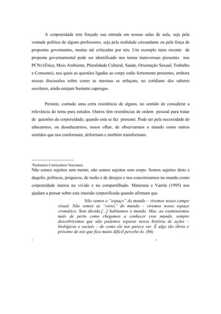 A corporeidade tem forçado sua entrada em nossas salas de aula, seja pela
vontade política de alguns professores, seja pela realidade circundante ou pela força de
propostas governantes, muitas até criticadas por nós. Um exemplo mais recente de
proposta governamental pode ser identificado nos temas transversais presentes nos
PCNs¹(Ética, Meio Ambiente, Pluralidade Cultural, Saúde, Orientação Sexual, Trabalho
e Consumo), nos quais as questões ligadas ao corpo estão fortemente presentes, embora
nossas discussões sobre como as mesmas se enlaçam, no cotidiano dos saberes
escolares, ainda estejam bastante capengas.


        Persiste, contudo uma certa resistência de alguns, no sentido de considerar a
relevância do tema para estudos. Outros têm resistências de ordem pessoal para tratar
de questões da corporeidade, quando esta se faz presente. Pode ser pela necessidade de
educarmos, ou deseducarmos, nosso olhar, de observarmos o mundo como outros
sentidos que nos conformam, deformam e também transformam.




___________________
¹Parâmetro Curriculares Nacionais
Não somos sujeitos sem mente, não somos sujeitos sem corpo. Somos sujeitos disto e
daquilo, políticos, psíquicos, de razão e de desejos e nos concretizamos no mundo como
corporeidade imersa no vivido e no compartilhado. Maturana e Varela (1995) nos
ajudam a pensar sobre esta imersão corporificada quando afirmam que
                              Não vemos o “espaço” do mundo – vivemos nosso campo
                visual. Não vemos as “cores” do mundo – vivemos nosso espaço
                cromático. Sem dúvida,[...] habitamos o mundo. Mas, ao examinarmos
                mais de perto como chegamos a conhecer esse mundo, sempre
                descobriremos que não podemos separar nossa história de ações –
                biológicas e sociais – de como ele nos parece ser. É algo tão óbvio e
                próximo de nós que fica muito difícil percebe-lo. (66)
¹                                                                    ²
 