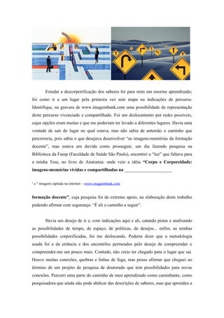 Estudar a descorporificação dos saberes foi para mim um enorme aprendizado;
foi como ir a um lugar pela primeira vez sem mapa ou indicações de percurso.
Identifique, na gravura de www.imagembank.com uma possibilidade de representação
deste percurso vivenciado e compartilhado. Foi um deslocamento por redes possíveis,
cujas opções eram muitas e que me poderiam ter levado a diferentes lugares. Havia uma
vontade de sair do lugar no qual estava, mas não sabia de antemão o caminho que
percorreria, pois sabia o que desejava desenvolver “as imagens-memórias da formação
docente”, mas estava em duvida como prosseguir, um dia fazendo pesquisa na
Biblioteca da Fassp (Faculdade de Saúde São Paulo), encontrei a “luz” que faltava para
a minha Tese, no livro de Anatomia: onde veio a idéia “Corpo e Corporeidade:
imagens-memórias vividas e compartilhadas na _____________________


¹ e ² imagem captada na internet – www.imagembank.com


formação docente”, cuja pesquisa foi de extremo apoio, na elaboração deste trabalho
podendo afirmar com segurança: “É ali o caminho a seguir”.


        Havia um desejo de ir e, com indicações aqui e ali, catando pistas e analisando
as possibilidades de tempo, de espaço, de políticas, de desejos... enfim, as minhas
possibilidades corporificadas, fui me deslocando. Poderia dizer que a metodologia
usada foi a da errância e dos encontrões permeados pelo desejo de compreender e
compreender-me um pouco mais. Contudo, não creio ter chegado para o lugar que saí.
Houve muitas conexões, quebras e linhas de fuga, mas posso afirmar que cheguei ao
término de um projeto de pesquisa de doutorado que tem possibilidades para novas
conexões. Percorri uma parte do caminho de meu aprendizado como caminhante, como
pesquisadora que ainda não pode abdicar das descrições de saberes, mas que aprendeu a
 
