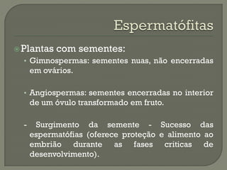  Plantas   com sementes:
  • Gimnospermas: sementes nuas, não encerradas
      em ovários.

  • Angiospermas: sementes encerradas no interior
      de um óvulo transformado em fruto.

  -    Surgimento da semente - Sucesso das
      espermatófias (oferece proteção e alimento ao
      embrião durante as fases criticas de
      desenvolvimento).
 