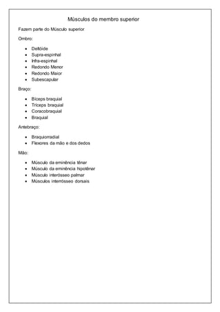 Músculos do membro superior 
Fazem parte do Músculo superior 
Ombro: 
 Deltóide 
 Supra-espinhal 
 Infra-espinhal 
 Redondo Menor 
 Redondo Maior 
 Subescapular 
Braço: 
 Bíceps braquial 
 Tríceps braquial 
 Coracobraquial 
 Braquial 
Antebraço: 
 Braquiorradial 
 Flexores da mão e dos dedos 
Mão: 
 Músculo da eminência tênar 
 Músculo da eminência hipotênar 
 Músculo interósseo palmar 
 Músculos interrósseo dorsais 
 