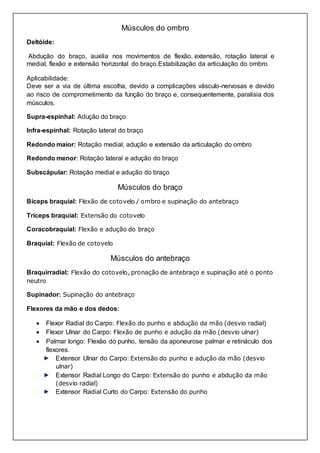 Músculos do ombro 
Deltóide: 
Abdução do braço, auxilia nos movimentos de flexão, extensão, rotação lateral e 
medial, flexão e extensão horizontal do braço.Estabilização da articulação do ombro 
Aplicabilidade: 
Deve ser a via de última escolha, devido a complicações vásculo-nervosas e devido 
ao risco de comprometimento da função do braço e, consequentemente, paralisia dos 
músculos. 
Supra-espinhal: Adução do braço 
Infra-espinhal: Rotação lateral do braço 
Redondo maior: Rotação medial, adução e extensão da articulação do ombro 
Redondo menor: Rotação lateral e adução do braço 
Subscápular: Rotação medial e adução do braço 
Músculos do braço 
Bíceps braquial: Flexão de cotovelo / ombro e supinação do antebraço 
Tríceps braquial: Extensão do cotovelo 
Coracobraquial: Flexão e adução do braço 
Braquial: Flexão de cotovelo 
Músculos do antebraço 
Braquirradial: Flexão do cotovelo, pronação de antebraço e supinação até o ponto 
neutro 
Supinador: Supinação do antebraço 
Flexores da mão e dos dedos: 
 Flexor Radial do Carpo: Flexão do punho e abdução da mão (desvio radial) 
 Flexor Ulnar do Carpo: Flexão de punho e adução da mão (desvio ulnar) 
 Palmar longo: Flexão do punho, tensão da aponeurose palmar e retináculo dos 
flexores. 
Extensor Ulnar do Carpo: Extensão do punho e adução da mão (desvio 
ulnar) 
Extensor Radial Longo do Carpo: Extensão do punho e abdução da mão 
(desvio radial) 
Extensor Radial Curto do Carpo: Extensão do punho 
 