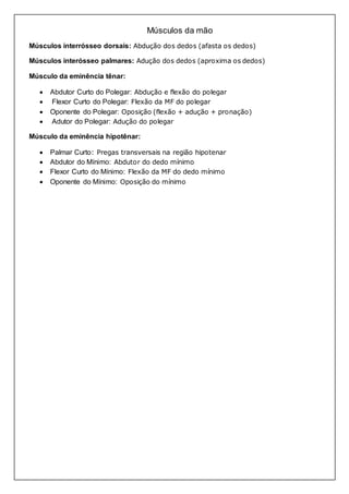 Músculos da mão 
Músculos interrósseo dorsais: Abdução dos dedos (afasta os dedos) 
Músculos interósseo palmares: Adução dos dedos (aproxima os dedos) 
Músculo da eminência tênar: 
 Abdutor Curto do Polegar: Abdução e flexão do polegar 
 Flexor Curto do Polegar: Flexão da MF do polegar 
 Oponente do Polegar: Oposição (flexão + adução + pronação) 
 Adutor do Polegar: Adução do polegar 
Músculo da eminência hipotênar: 
 Palmar Curto: Pregas transversais na região hipotenar 
 Abdutor do Mínimo: Abdutor do dedo mínimo 
 Flexor Curto do Mínimo: Flexão da MF do dedo mínimo 
 Oponente do Mínimo: Oposição do mínimo 
 