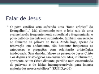 Falar de Jesus
“ O povo católico vem sofrendo uma “fome crônica” do
Evangelho.[…] Mal alimentado com o leite ralo de uma
evangelizacão frequentemente superficial e fragmentaria, o
povo católico encontra-se subnutrido, também em relação
ao alimento da palavra de Deus. Ainda hoje, apesar da
renovação em andamento, são bastante frequentes as
catequeses e pregações com orientação cristológica
inadequada. Sem duvida, fala-se na pessoa de Jesus Cristo
e os dogmas cristológicos são ensinados. Mas, infelizmente,
apresenta-se um Cristo distante, perdido num emaranhado
de palavras e de ideias incompreensíveis para imensa
maioria dos nossos católicos” (RUBIO,p.06)
 