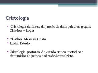 Cristologia
 Cristologia deriva-se da juncão de duas palavras gregas:
Chisthos + Logia
 Chisthos: Messias, Cristo
 Logia: Estudo
 Cristologia, portanto, é o estudo crítico, metódico e
sistemático da pessoa e obra de Jesus Cristo.
 