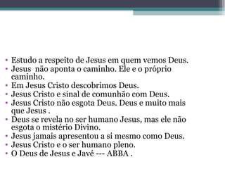 • Estudo a respeito de Jesus em quem vemos Deus.
• Jesus não aponta o caminho. Ele e o próprio
caminho.
• Em Jesus Cristo descobrimos Deus.
• Jesus Cristo e sinal de comunhão com Deus.
• Jesus Cristo não esgota Deus. Deus e muito mais
que Jesus .
• Deus se revela no ser humano Jesus, mas ele não
esgota o mistério Divino.
• Jesus jamais apresentou a si mesmo como Deus.
• Jesus Cristo e o ser humano pleno.
• O Deus de Jesus e Javé --- ABBA .
 