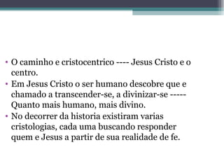 • O caminho e cristocentrico ---- Jesus Cristo e o
centro.
• Em Jesus Cristo o ser humano descobre que e
chamado a transcender-se, a divinizar-se -----
Quanto mais humano, mais divino.
• No decorrer da historia existiram varias
cristologias, cada uma buscando responder
quem e Jesus a partir de sua realidade de fe.
 