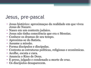 Jesus, pre-pascal
• Jesus histórico: aproximaçao da realidade em que viveu
Jesus de Nazare.
• Nasce em um contexto judaico.
• Jesus não tinha consciência que era o Messias.
• Conhece os dramas de seu tempo.
• Aproxima-se do Batista.
• Assume a missão.
• Forma discípulos e discípulas.
• Contesta as estruturas políticas, religiosas e econômicas.
• Acolhe, escuta e cura.
• Anuncia o Rino de Deus.
• E preso, julgado e condenado a morte de cruz.
• Os discípulos desaparecem.
 
