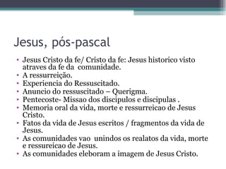 Jesus, pós-pascal
• Jesus Cristo da fe/ Cristo da fe: Jesus historico visto
atraves da fe da comunidade.
• A ressurreição.
• Experiencia do Ressuscitado.
• Anuncio do ressuscitado – Querigma.
• Pentecoste- Missao dos discipulos e discipulas .
• Memoria oral da vida, morte e ressurreicao de Jesus
Cristo.
• Fatos da vida de Jesus escritos / fragmentos da vida de
Jesus.
• As comunidades vao unindos os realatos da vida, morte
e ressureicao de Jesus.
• As comunidades eleboram a imagem de Jesus Cristo.
 
