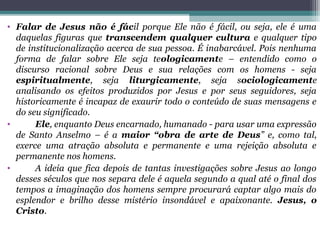 • Falar de Jesus não é fácil porque Ele não é fácil, ou seja, ele é uma
daquelas figuras que transcendem qualquer cultura e qualquer tipo
de institucionalização acerca de sua pessoa. É inabarcável. Pois nenhuma
forma de falar sobre Ele seja teologicamente – entendido como o
discurso racional sobre Deus e sua relações com os homens - seja
espiritualmente, seja liturgicamente, seja sociologicamente
analisando os efeitos produzidos por Jesus e por seus seguidores, seja
historicamente é incapaz de exaurir todo o conteúdo de suas mensagens e
do seu significado.
• Ele, enquanto Deus encarnado, humanado - para usar uma expressão
de Santo Anselmo – é a maior “obra de arte de Deus” e, como tal,
exerce uma atração absoluta e permanente e uma rejeição absoluta e
permanente nos homens.
• A ideia que fica depois de tantas investigações sobre Jesus ao longo
desses séculos que nos separa dele é aquela segundo a qual até o final dos
tempos a imaginação dos homens sempre procurará captar algo mais do
esplendor e brilho desse mistério insondável e apaixonante. Jesus, o
Cristo.
 