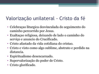 Valorização unilateral - Cristo da fé
• Celebraçao liturgica desvinculada do seguimento do
caminho percorrido por Jesus.
• Exaltaçao religiosa, deixando de lado o caminho do
serviço e anuncio do Crucificado.
• Cristo afastado da vida cotidiana do cristao.
• Cristo e visto como algo sublime, abstrato e perdido na
distancia.
• Espiritualismo desencarnado.
• Supervalorização do poder de Cristo.
• Cristo glorificado.
 