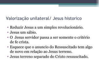 Valorização unilateral/ Jesus historico
• Reduzir Jesus a um simples revolucionário.
• Jesus um sábio.
• O Jesus servidor passa a ser somente o critério
de fe crista.
• Esquece que o anuncio do Ressuscitado tem algo
de novo em relação ao Jesus terreno.
• Jesus terreno separado do Cristo ressuscitado.
 