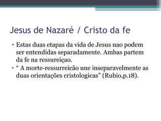 Jesus de Nazaré / Cristo da fe
• Estas duas etapas da vida de Jesus nao podem
ser entendidas separadamente. Ambas partem
da fe na ressureiçao.
• “ A morte-ressurreicão une inseparavelmente as
duas orientações cristologicas” (Rubio,p.18).
 