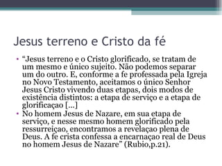 Jesus terreno e Cristo da fé
• “Jesus terreno e o Cristo glorificado, se tratam de
um mesmo e único sujeito. Não podemos separar
um do outro. E, conforme a fe professada pela Igreja
no Novo Testamento, aceitamos o único Senhor
Jesus Cristo vivendo duas etapas, dois modos de
existência distintos: a etapa de serviço e a etapa de
glorificaçao […]
• No homem Jesus de Nazare, em sua etapa de
serviço, e nesse mesmo homem glorificado pela
ressurreiçao, encontramos a revelaçao plena de
Deus. A fe crista confessa a encarnaçao real de Deus
no homem Jesus de Nazare” (Rubio,p.21).
 
