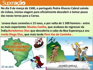 No dia 9 de março de 1500, o português Pedro Álvares Cabral saindo
de Lisboa, iniciou viagem para oficialmente descobrir e tomar posse
das novas terras para a Coroa.
               O TRATADO DETORDESILHAS:
 Levava duas caravelas e 13 naus, e por volta de 1 500 homens - entre
os mais experientes Nicolau Coelho, que acabava de regressar da
Índia;Bartolomeu Dias que descobrira o cabo da Boa Esperança,e seu
irmão Diogo Dias, que mais tarde Pero Vaz de Caminha .
 