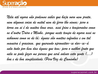 Nela até agora não podemos saber que haja ouro nem prata,
nem alguma coisa de metal nem de ferro lho vimos; pero a
terra em si é de muitos bons ares, assi frios e temperados como
os d'antre Doiro e Minho, porque neste tempo de agora assi os
achamos como os de lá; águas são muitas infindas e em tal
maneira é graciosa, que querendo aproveitar-se dar-se-á
nela tudo por bem das águas que tem; pero o melhor fruto que
nela se pode fazer me parece que será salvar esta gente (…)
boa e de boa simplicidade.(Pero Vaz de Caminha)
 