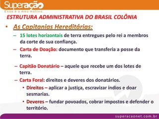 ESTRUTURA ADMINISTRATIVA DO BRASIL COLÔNIA

  – 15 lotes horizontais de terra entregues pelo rei a membros
    da corte de sua confiança.
  – Carta de Doação: documento que transferia a posse da
    terra.
  – Capitão Donatário – aquele que recebe um dos lotes de
    terra.
  – Carta Foral: direitos e deveres dos donatários.
     • Direitos – aplicar a justiça, escravizar índios e doar
       sesmarias.
     • Deveres – fundar povoados, cobrar impostos e defender o
       território.
 