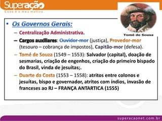 :             (justiça),
(tesouro – cobrança de impostos), Capitão-mor (defesa).
                 (1549 – 1553): Salvador (capital), doação de
sesmarias, criação de engenhos, criação do primeiro bispado
do Brasil, vinda de jesuítas;.
                  (1553 – 1558): atritos entre colonos e
jesuítas, bispo e governador, atritos com índios, invasão de
franceses ao RJ – FRANÇA ANTARTICA (1555)
 