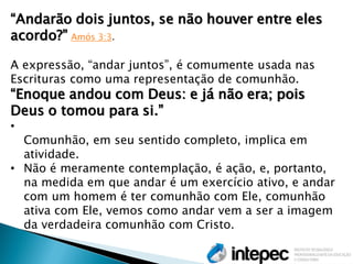 “Andarão dois juntos, se não houver entre eles acordo?” Amós 3:3. A expressão, “andar juntos”, é comumente usada nas Escrituras como uma representação de comunhão. “Enoque andou com Deus: e já não era; pois Deus o tomou para si.” 
• Comunhão, em seu sentido completo, implica em atividade. 
•Não é meramente contemplação, é ação, e, portanto, na medida em que andar é um exercício ativo, e andar com um homem é ter comunhão com Ele, comunhão ativa com Ele, vemos como andar vem a ser a imagem da verdadeira comunhão com Cristo.  