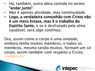 •Há, também, outra ideia contida no termo “andar junto”. 
•Não é apenas atividade, mas continuidade. 
•Logo, a verdadeira comunhão com Cristo não é um mero êxtase, mas é o trabalho do Espírito Santo, e se é desfrutada pela alma saudável, será algo contínuo. Ora, assim como o corpo é uma unidade, embora tenha muitos membros, e todos os membros, mesmo sendo muitos, formam um só corpo, assim também com respeito a Cristo. 1 Coríntios 12:12  