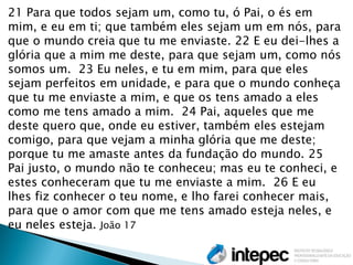 21 Para que todos sejam um, como tu, ó Pai, o és em mim, e eu em ti; que também eles sejam um em nós, para que o mundo creia que tu me enviaste. 22 E eu dei-lhes a glória que a mim me deste, para que sejam um, como nós somos um. 23 Eu neles, e tu em mim, para que eles sejam perfeitos em unidade, e para que o mundo conheça que tu me enviaste a mim, e que os tens amado a eles como me tens amado a mim. 24 Pai, aqueles que me deste quero que, onde eu estiver, também eles estejam comigo, para que vejam a minha glória que me deste; porque tu me amaste antes da fundação do mundo. 25 Pai justo, o mundo não te conheceu; mas eu te conheci, e estes conheceram que tu me enviaste a mim. 26 E eu lhes fiz conhecer o teu nome, e lho farei conhecer mais, para que o amor com que me tens amado esteja neles, e eu neles esteja. João 17  