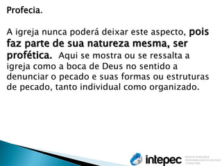 Profecia. 
A igreja nunca poderá deixar este aspecto, pois faz parte de sua natureza mesma, ser profética. Aqui se mostra ou se ressalta a igreja como a boca de Deus no sentido a denunciar o pecado e suas formas ou estruturas de pecado, tanto individual como organizado.  
